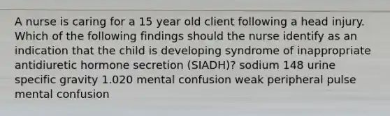 A nurse is caring for a 15 year old client following a head injury. Which of the following findings should the nurse identify as an indication that the child is developing syndrome of inappropriate antidiuretic hormone secretion (SIADH)? sodium 148 urine specific gravity 1.020 mental confusion weak peripheral pulse mental confusion