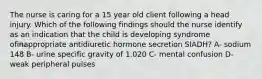 The nurse is caring for a 15 year old client following a head injury. Which of the following findings should the nurse identify as an indication that the child is developing syndrome ofinappropriate antidiuretic hormone secretion SIADH? A- sodium 148 B- urine specific gravity of 1.020 C- mental confusion D- weak peripheral pulses