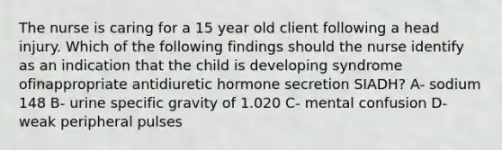 The nurse is caring for a 15 year old client following a head injury. Which of the following findings should the nurse identify as an indication that the child is developing syndrome ofinappropriate antidiuretic hormone secretion SIADH? A- sodium 148 B- urine specific gravity of 1.020 C- mental confusion D- weak peripheral pulses