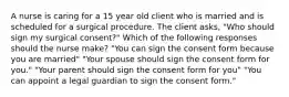 A nurse is caring for a 15 year old client who is married and is scheduled for a surgical procedure. The client asks, "Who should sign my surgical consent?" Which of the following responses should the nurse make? "You can sign the consent form because you are married" "Your spouse should sign the consent form for you." "Your parent should sign the consent form for you" "You can appoint a legal guardian to sign the consent form."