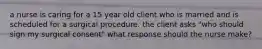 a nurse is caring for a 15 year old client who is married and is scheduled for a surgical procedure. the client asks "who should sign my surgical consent" what response should the nurse make?