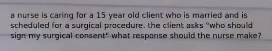 a nurse is caring for a 15 year old client who is married and is scheduled for a surgical procedure. the client asks "who should sign my surgical consent" what response should the nurse make?