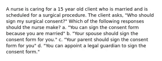 A nurse is caring for a 15 year old client who is married and is scheduled for a surgical procedure. The client asks, "Who should sign my surgical consent?" Which of the following responses should the nurse make? a. "You can sign the consent form because you are married" b. "Your spouse should sign the consent form for you." c. "Your parent should sign the consent form for you" d. "You can appoint a legal guardian to sign the consent form."