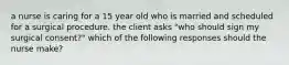 a nurse is caring for a 15 year old who is married and scheduled for a surgical procedure. the client asks "who should sign my surgical consent?" which of the following responses should the nurse make?