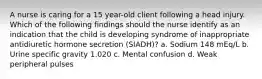 A nurse is caring for a 15 year-old client following a head injury. Which of the following findings should the nurse identify as an indication that the child is developing syndrome of inappropriate antidiuretic hormone secretion (SIADH)? a. Sodium 148 mEq/L b. Urine specific gravity 1.020 c. Mental confusion d. Weak peripheral pulses