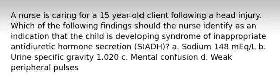 A nurse is caring for a 15 year-old client following a head injury. Which of the following findings should the nurse identify as an indication that the child is developing syndrome of inappropriate antidiuretic hormone secretion (SIADH)? a. Sodium 148 mEq/L b. Urine specific gravity 1.020 c. Mental confusion d. Weak peripheral pulses