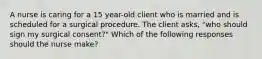 A nurse is caring for a 15 year-old client who is married and is scheduled for a surgical procedure. The client asks, "who should sign my surgical consent?" Which of the following responses should the nurse make?