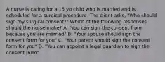 A nurse is caring for a 15 yo child who is married and is scheduled for a surgical procedure. The client asks, "Who should sign my surgical consent?" Which of the following responses should the nurse make? A. "You can sign the consent from because you are married" B. "Your spouse should sign the consent form for you" C. "Your parent should sign the consent form for you" D. "You can appoint a legal guardian to sign the consent form"