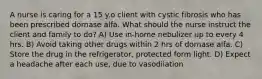 A nurse is caring for a 15 y.o client with cystic fibrosis who has been prescribed dornase alfa. What should the nurse instruct the client and family to do? A) Use in-home nebulizer up to every 4 hrs. B) Avoid taking other drugs within 2 hrs of dornase alfa. C) Store the drug in the refrigerator, protected form light. D) Expect a headache after each use, due to vasodilation