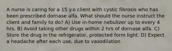 A nurse is caring for a 15 y.o client with cystic fibrosis who has been prescribed dornase alfa. What should the nurse instruct the client and family to do? A) Use in-home nebulizer up to every 4 hrs. B) Avoid taking other drugs within 2 hrs of dornase alfa. C) Store the drug in the refrigerator, protected form light. D) Expect a headache after each use, due to vasodilation