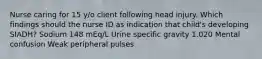 Nurse caring for 15 y/o client following head injury. Which findings should the nurse ID as indication that child's developing SIADH? Sodium 148 mEq/L Urine specific gravity 1.020 Mental confusion Weak peripheral pulses