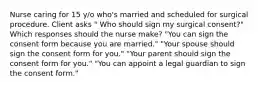 Nurse caring for 15 y/o who's married and scheduled for surgical procedure. Client asks " Who should sign my surgical consent?" Which responses should the nurse make? "You can sign the consent form because you are married." "Your spouse should sign the consent form for you." "Your parent should sign the consent form for you." "You can appoint a legal guardian to sign the consent form."