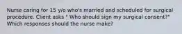 Nurse caring for 15 y/o who's married and scheduled for surgical procedure. Client asks " Who should sign my surgical consent?" Which responses should the nurse make?