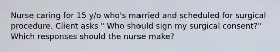 Nurse caring for 15 y/o who's married and scheduled for surgical procedure. Client asks " Who should sign my surgical consent?" Which responses should the nurse make?