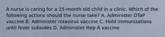 A nurse is caring for a 15-month old child in a clinic. Which of the following actions should the nurse take? A. Administer DTaP vaccine B. Administer rotavirus vaccine C. Hold immunizations until fever subsides D. Administer Hep A vaccine