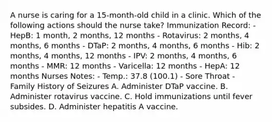 A nurse is caring for a 15-month-old child in a clinic. Which of the following actions should the nurse take? Immunization Record: - HepB: 1 month, 2 months, 12 months - Rotavirus: 2 months, 4 months, 6 months - DTaP: 2 months, 4 months, 6 months - Hib: 2 months, 4 months, 12 months - IPV: 2 months, 4 months, 6 months - MMR: 12 months - Varicella: 12 months - HepA: 12 months Nurses Notes: - Temp.: 37.8 (100.1) - Sore Throat - Family History of Seizures A. Administer DTaP vaccine. B. Administer rotavirus vaccine. C. Hold immunizations until fever subsides. D. Administer hepatitis A vaccine.