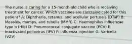 The nurse is caring for a 15-month-old child who is receiving treatment for cancer. Which vaccines are contraindicated for this patient? A: Diphtheria, tetanus, and acellular pertussis (DTaP)​ B: Measles, mumps, and rubella (MMR)​ C: Haemophilus influenzae type b (Hib)​ D: Pneumococcal conjugate vaccine (PCV)​ E: Inactivated poliovirus (IPV)​ F: Influenza​ injection G: Varicella (VZV)​