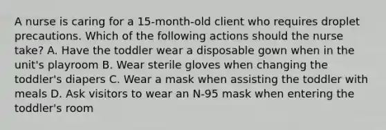 A nurse is caring for a 15-month-old client who requires droplet precautions. Which of the following actions should the nurse take? A. Have the toddler wear a disposable gown when in the unit's playroom B. Wear sterile gloves when changing the toddler's diapers C. Wear a mask when assisting the toddler with meals D. Ask visitors to wear an N-95 mask when entering the toddler's room