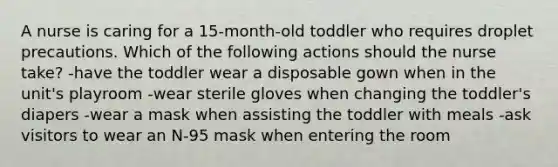 A nurse is caring for a 15-month-old toddler who requires droplet precautions. Which of the following actions should the nurse take? -have the toddler wear a disposable gown when in the unit's playroom -wear sterile gloves when changing the toddler's diapers -wear a mask when assisting the toddler with meals -ask visitors to wear an N-95 mask when entering the room