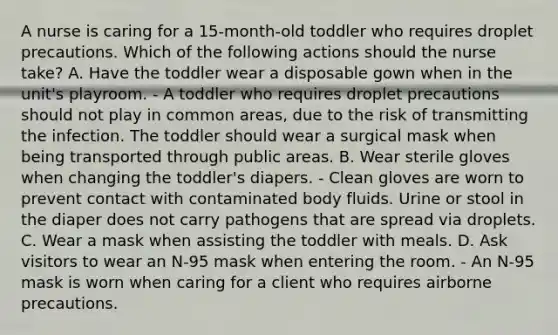 A nurse is caring for a 15-month-old toddler who requires droplet precautions. Which of the following actions should the nurse take? A. Have the toddler wear a disposable gown when in the unit's playroom. - A toddler who requires droplet precautions should not play in common areas, due to the risk of transmitting the infection. The toddler should wear a surgical mask when being transported through public areas. B. Wear sterile gloves when changing the toddler's diapers. - Clean gloves are worn to prevent contact with contaminated body fluids. Urine or stool in the diaper does not carry pathogens that are spread via droplets. C. Wear a mask when assisting the toddler with meals. D. Ask visitors to wear an N-95 mask when entering the room. - An N-95 mask is worn when caring for a client who requires airborne precautions.