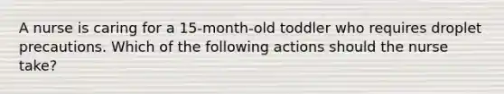 A nurse is caring for a 15-month-old toddler who requires droplet precautions. Which of the following actions should the nurse take?