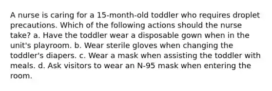 A nurse is caring for a 15-month-old toddler who requires droplet precautions. Which of the following actions should the nurse take? a. Have the toddler wear a disposable gown when in the unit's playroom. b. Wear sterile gloves when changing the toddler's diapers. c. Wear a mask when assisting the toddler with meals. d. Ask visitors to wear an N-95 mask when entering the room.