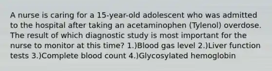 A nurse is caring for a 15-year-old adolescent who was admitted to the hospital after taking an acetaminophen (Tylenol) overdose. The result of which diagnostic study is most important for the nurse to monitor at this time? 1.)Blood gas level 2.)Liver function tests 3.)Complete blood count 4.)Glycosylated hemoglobin