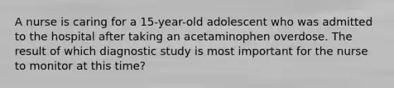 A nurse is caring for a 15-year-old adolescent who was admitted to the hospital after taking an acetaminophen overdose. The result of which diagnostic study is most important for the nurse to monitor at this time?