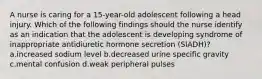 A nurse is caring for a 15-year-old adolescent following a head injury. Which of the following findings should the nurse identify as an indication that the adolescent is developing syndrome of inappropriate antidiuretic hormone secretion (SIADH)? a.increased sodium level b.decreased urine specific gravity c.mental confusion d.weak peripheral pulses