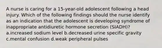 A nurse is caring for a 15-year-old adolescent following a head injury. Which of the following findings should the nurse identify as an indication that the adolescent is developing syndrome of inappropriate antidiuretic hormone secretion (SIADH)? a.increased sodium level b.decreased urine specific gravity c.mental confusion d.weak peripheral pulses