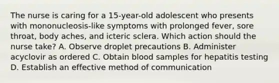 The nurse is caring for a 15-year-old adolescent who presents with mononucleosis-like symptoms with prolonged fever, sore throat, body aches, and icteric sclera. Which action should the nurse take? A. Observe droplet precautions B. Administer acyclovir as ordered C. Obtain blood samples for hepatitis testing D. Establish an effective method of communication