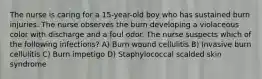 The nurse is caring for a 15-year-old boy who has sustained burn injuries. The nurse observes the burn developing a violaceous color with discharge and a foul odor. The nurse suspects which of the following infections? A) Burn wound cellulitis B) Invasive burn cellulitis C) Burn impetigo D) Staphylococcal scalded skin syndrome