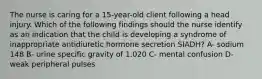 The nurse is caring for a 15-year-old client following a head injury. Which of the following findings should the nurse identify as an indication that the child is developing a syndrome of inappropriate antidiuretic hormone secretion SIADH? A- sodium 148 B- urine specific gravity of 1.020 C- mental confusion D- weak peripheral pulses