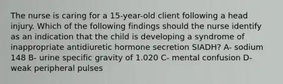 The nurse is caring for a 15-year-old client following a head injury. Which of the following findings should the nurse identify as an indication that the child is developing a syndrome of inappropriate antidiuretic hormone secretion SIADH? A- sodium 148 B- urine specific gravity of 1.020 C- mental confusion D- weak peripheral pulses