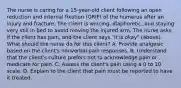 The nurse is caring for a 15-year-old client following an open reduction and internal fixation (ORIF) of the humerus after an injury and fracture. The client is wincing, diaphoretic, and staying very still in bed to avoid moving the injured arm. The nurse asks if the client has pain, and the client says "it is okay" (above). What should the nurse do for this client? A. Provide analgesic based on the client's nonverbal pain responses. B. Understand that the client's culture prefers not to acknowledge pain or medicate for pain. C. Assess the client's pain using a 0 to 10 scale. D. Explain to the client that pain must be reported to have it treated.