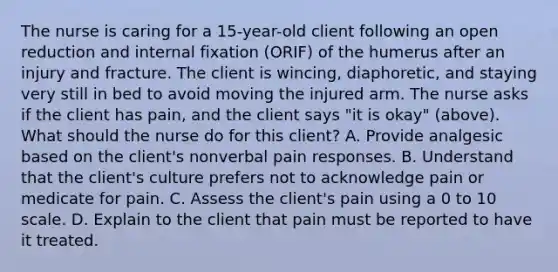 The nurse is caring for a 15-year-old client following an open reduction and internal fixation (ORIF) of the humerus after an injury and fracture. The client is wincing, diaphoretic, and staying very still in bed to avoid moving the injured arm. The nurse asks if the client has pain, and the client says "it is okay" (above). What should the nurse do for this client? A. Provide analgesic based on the client's nonverbal pain responses. B. Understand that the client's culture prefers not to acknowledge pain or medicate for pain. C. Assess the client's pain using a 0 to 10 scale. D. Explain to the client that pain must be reported to have it treated.