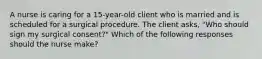 A nurse is caring for a 15-year-old client who is married and is scheduled for a surgical procedure. The client asks, "Who should sign my surgical consent?" Which of the following responses should the nurse make?