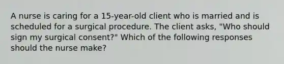 A nurse is caring for a 15-year-old client who is married and is scheduled for a surgical procedure. The client asks, "Who should sign my surgical consent?" Which of the following responses should the nurse make?