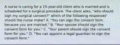 A nurse is caring for a 15-year-old client who is married and is scheduled for a surgical procedure. The client asks, "who should sign my surgical consent?" which of the following responses' should the nurse make? A. "You can sign the consent form because you are married." B. "Your spouse should sign the consent form for you." C. "Your parent should sign the consent form for you." D. "You can appoint a legal guardian to sign the consent form."