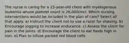 The nurse is caring for a 15-year-old client with myelogenous leukemia whose platelet count is 26,000/mcl. Which nursing interventions would be included in the plan of care? Select all that apply. a) Instruct the client not to use a razor for shaving. b) Encourage jogging to increase endurance. c) Assess the client for pain in the joints. d) Encourage the client to eat foods high in iron. e) Plan to infuse packed red blood cells