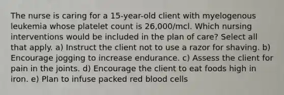 The nurse is caring for a 15-year-old client with myelogenous leukemia whose platelet count is 26,000/mcl. Which nursing interventions would be included in the plan of care? Select all that apply. a) Instruct the client not to use a razor for shaving. b) Encourage jogging to increase endurance. c) Assess the client for pain in the joints. d) Encourage the client to eat foods high in iron. e) Plan to infuse packed red blood cells