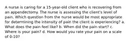 A nurse is caring for a 15-year-old client who is recovering from an appendectomy. The nurse is assessing the client's level of pain. Which question from the nurse would be most appropriate for determining the intensity of pain the client is experiencing? a. What does the pain feel like? b. When did the pain start? c. Where is your pain? d. How would you rate your pain on a scale of 0-10?