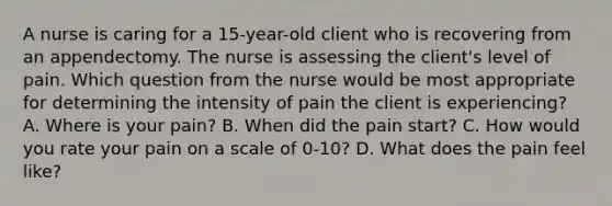 A nurse is caring for a 15-year-old client who is recovering from an appendectomy. The nurse is assessing the client's level of pain. Which question from the nurse would be most appropriate for determining the intensity of pain the client is experiencing? A. Where is your pain? B. When did the pain start? C. How would you rate your pain on a scale of 0-10? D. What does the pain feel like?