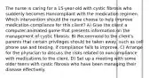 The nurse is caring for a 15-year-old with cystic fibrosis who suddenly becomes Honcompliant with the medication regimen. Which intervention should the nurse choose to help improve medication compliance for this client? A) Give the client a computer-animated game that presents information on the management of cystic fibrosis. B) Recommend to the client's parents that certain privileges should be taken away, such as cell phone use and texting, if compliance fails to improve. C) Arrange for the physician to discuss the risks related to noncompliance with medications to the client. D) Set up a meeting with some older teens with cystic fibrosis who have been managing their disease effectively.