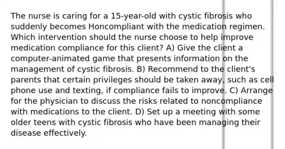 The nurse is caring for a 15-year-old with cystic fibrosis who suddenly becomes Honcompliant with the medication regimen. Which intervention should the nurse choose to help improve medication compliance for this client? A) Give the client a computer-animated game that presents information on the management of cystic fibrosis. B) Recommend to the client's parents that certain privileges should be taken away, such as cell phone use and texting, if compliance fails to improve. C) Arrange for the physician to discuss the risks related to noncompliance with medications to the client. D) Set up a meeting with some older teens with cystic fibrosis who have been managing their disease effectively.