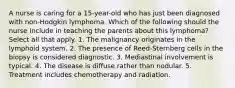 A nurse is caring for a 15-year-old who has just been diagnosed with non-Hodgkin lymphoma. Which of the following should the nurse include in teaching the parents about this lymphoma? Select all that apply. 1. The malignancy originates in the lymphoid system. 2. The presence of Reed-Sternberg cells in the biopsy is considered diagnostic. 3. Mediastinal involvement is typical. 4. The disease is diffuse rather than nodular. 5. Treatment includes chemotherapy and radiation.