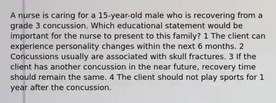 A nurse is caring for a 15-year-old male who is recovering from a grade 3 concussion. Which educational statement would be important for the nurse to present to this family? 1 The client can experience personality changes within the next 6 months. 2 Concussions usually are associated with skull fractures. 3 If the client has another concussion in the near future, recovery time should remain the same. 4 The client should not play sports for 1 year after the concussion.