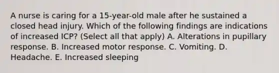 A nurse is caring for a 15-year-old male after he sustained a closed head injury. Which of the following findings are indications of increased ICP? (Select all that apply) A. Alterations in pupillary response. B. Increased motor response. C. Vomiting. D. Headache. E. Increased sleeping