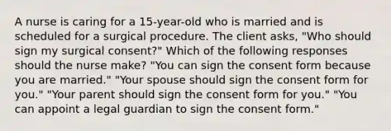 A nurse is caring for a 15-year-old who is married and is scheduled for a surgical procedure. The client asks, "Who should sign my surgical consent?" Which of the following responses should the nurse make? "You can sign the consent form because you are married." "Your spouse should sign the consent form for you." "Your parent should sign the consent form for you." "You can appoint a legal guardian to sign the consent form."