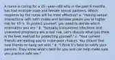 A nurse is caring for a 15−year−old who in the past 6 months has had multiple male and female sexual partners. Which response by the nurse will be most effective? a. "Having sexual interactions with both males and females places you at higher risk for STI's. To protect yourself, you need to decide which orientation you are." b. "Sexually transmitted infections and unwanted pregnancy are a real risk. Let's discuss what you think is the best method for protecting yourself." c. "Your current friends are leading you to make poor choices. You should find new friends to hang out with." d. "I think it's best to notify your parents. They know what's best for you and can help make sure you practice safe sex."